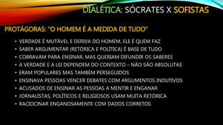 DIALÉTICA: SÓCRATES X SOFISTAS
PROTÁGORAS: “O HOMEM É A MEDIDA DE TUDO”
• VERDADE É MUTÁVEL E DERIVA DO HOMEM, ELE É QUEM FAZ
• SABER ARGUMENTAR (RETÓRICA E POLÍTICA) É BASE DE TUDO
• COBRAVAM PARA ENSINAR, MAS QUERIAM DIFUNDIR OS SABERES
• A VERDADE E A LEI DEPENDEM DO CONTEXTO – NÃO SÃO ABSOLUTAS
• ERAM POPULARES MAS TAMBÉM PERSEGUIDOS
• ENSINAVA PESSOAS VENCER DEBATES COM ARGUMENTOS INDUTIVOS
• ACUSADOS DE ENSINAR AS PESSOAS A MENTIR E ENGANAR
• JORNALISTAS, POLÍTICOS E RELIGIOSOS USAM MUITA RETÓRICA
• RACIOCINAR ENGANOSAMENTE COM DADOS CORRETOS
 