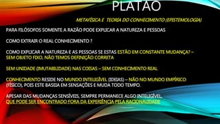 PLATÃO
METAFÍSICA E TEORIA DO CONHECIMENTO (EPISTEMOLOGIA)
PARA FILÓSOFOS SOMENTE A RAZÃO PODE EXPLICAR A NATUREZA E PESSOAS
COMO EXTRAIR O REAL CONHECIMENTO ?
COMO EXPLICAR A NATUREZA E AS PESSOAS SE ESTAS ESTÃO EM CONSTANTE MUDANÇA? –
SEM OBJETO FIXO, NÃO TEMOS DEFINIÇÃO CORRETA
SEM UNIDADE (IMUTABILIDADE) NAS COISAS – SEM CONHECIMENTO REAL
CONHECIMENTO RESIDE NO MUNDO INTELIGÍVEL (IDEIAS) – NÃO NO MUNDO EMPÍRICO
(FÍSICO), POIS ESTE BASEIA EM SENSAÇÕES E MUDA TODO TEMPO.
APESAR DAS MUDANÇAS SENSÍVEIS, SEMPRE PERMANECE ALGO INTELIGÍVEL,
QUE PODE SER ENCONTRADO FORA DA EXPERIÊNCIA PELA RACIONALIDADE
 