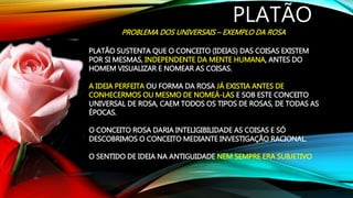 PLATÃO
PROBLEMA DOS UNIVERSAIS – EXEMPLO DA ROSA
PLATÃO SUSTENTA QUE O CONCEITO (IDEIAS) DAS COISAS EXISTEM
POR SI MESMAS, INDEPENDENTE DA MENTE HUMANA, ANTES DO
HOMEM VISUALIZAR E NOMEAR AS COISAS.
A IDEIA PERFEITA OU FORMA DA ROSA JÁ EXISTIA ANTES DE
CONHECERMOS OU MESMO DE NOMEÁ-LAS E SOB ESTE CONCEITO
UNIVERSAL DE ROSA, CAEM TODOS OS TIPOS DE ROSAS, DE TODAS AS
ÉPOCAS.
O CONCEITO ROSA DARIA INTELIGIBILIDADE AS COISAS E SÓ
DESCOBRIMOS O CONCEITO MEDIANTE INVESTIGAÇÃO RACIONAL.
O SENTIDO DE IDEIA NA ANTIGUIDADE NEM SEMPRE ERA SUBJETIVO
 