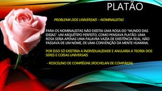 PLATÃO
PROBLEMA DOS UNIVERSAIS – NOMINALISTAS
PARA OS NOMINALISTAS NÃO EXISTIA UMA ROSA DO “MUNDO DAS
IDEIAS”. UM ARQUÉTIPO PERFEITO, COMO PENSAVA PLATÃO. UMA
ROSA SERIA APENAS UMA PALAVRA VAZIA DE EXISTÊNCIA REAL, NÃO
PASSAVA DE UM NOME, DE UMA CONVENÇÃO DA MENTE HUMANA.
POR ISSO SÓ EXISTIRIA A INDIVIDUALIDADE E ANULARIA A TEORIA DOS
SERES E COISAS UNIVERSAIS
- ROSCELINO DE COMPIÉGNE (ROCHELAN DE COMPÁIGN)
 