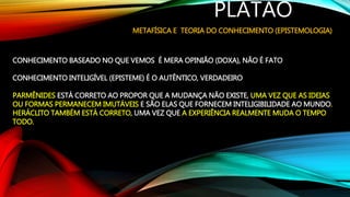 PLATÃO
METAFÍSICA E TEORIA DO CONHECIMENTO (EPISTEMOLOGIA)
CONHECIMENTO BASEADO NO QUE VEMOS É MERA OPINIÃO (DOXA), NÃO É FATO
CONHECIMENTO INTELIGÍVEL (EPISTEME) É O AUTÊNTICO, VERDADEIRO
PARMÊNIDES ESTÁ CORRETO AO PROPOR QUE A MUDANÇA NÃO EXISTE, UMA VEZ QUE AS IDEIAS
OU FORMAS PERMANECEM IMUTÁVEIS E SÃO ELAS QUE FORNECEM INTELIGIBILIDADE AO MUNDO.
HERÁCLITO TAMBÉM ESTÁ CORRETO, UMA VEZ QUE A EXPERIÊNCIA REALMENTE MUDA O TEMPO
TODO.
 