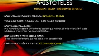 ARISTÓTELES
METAFÍSICA E CIÊNCIA – DISCORDANDO DE PLATÃO
NÃO PRECISA SEPARAR CONHECIMENTO: INTELIGÍVEL X SENSÍVEL
TUDO O QUE EXISTE É A SUBSTÂNCIA – O SER, AQUILO QUE EXISTE
NÃO TEMOS 02 REALIDADES
Para Aristóteles, existe um único mundo: este em que vivemos. Só nele encontramos bases
sólidas para empreender investigações filosóficas.
IDEIA SE FORMA A PARTIR DO QUE VEMOS
“Nada há no entendimento que não passe antes pelos sentidos”
SUBSTÂNCIA = MATÉRIA + FORMA – NÃO SE SEPARAM NUNCA
 