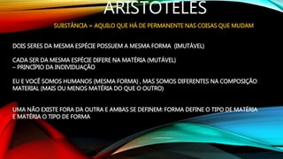 ARISTÓTELES
SUBSTÂNCIA = AQUILO QUE HÁ DE PERMANENTE NAS COISAS QUE MUDAM
DOIS SERES DA MESMA ESPÉCIE POSSUEM A MESMA FORMA (IMUTÁVEL)
CADA SER DA MESMA ESPÉCIE DIFERE NA MATÉRIA (MUTÁVEL)
– PRINCÍPIO DA INDIVIDUAÇÃO
EU E VOCÊ SOMOS HUMANOS (MESMA FORMA) , MAS SOMOS DIFERENTES NA COMPOSIÇÃO
MATERIAL (MAIS OU MENOS MATÉRIA DO QUE O OUTRO)
UMA NÃO EXISTE FORA DA OUTRA E AMBAS SE DEFINEM: FORMA DEFINE O TIPO DE MATÉRIA
E MATÉRIA O TIPO DE FORMA
 