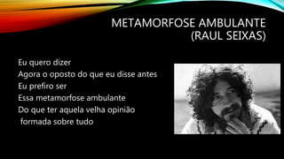 METAMORFOSE AMBULANTE
(RAUL SEIXAS)
Eu quero dizer
Agora o oposto do que eu disse antes
Eu prefiro ser
Essa metamorfose ambulante
Do que ter aquela velha opinião
formada sobre tudo
 