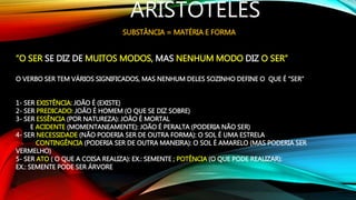 ARISTÓTELES
SUBSTÂNCIA = MATÉRIA E FORMA
“O SER SE DIZ DE MUITOS MODOS, MAS NENHUM MODO DIZ O SER”
O VERBO SER TEM VÁRIOS SIGNIFICADOS, MAS NENHUM DELES SOZINHO DEFINE O QUE É “SER”
1- SER EXISTÊNCIA: JOÃO É (EXISTE)
2- SER PREDICADO: JOÃO É HOMEM (O QUE SE DIZ SOBRE)
3- SER ESSÊNCIA (POR NATUREZA): JOÃO É MORTAL
E ACIDENTE (MOMENTANEAMENTE): JOÃO É PERALTA (PODERIA NÃO SER)
4- SER NECESSIDADE (NÃO PODERIA SER DE OUTRA FORMA): O SOL É UMA ESTRELA
CONTINGÊNCIA (PODERIA SER DE OUTRA MANEIRA): O SOL É AMARELO (MAS PODERIA SER
VERMELHO)
5- SER ATO ( O QUE A COISA REALIZA): EX.: SEMENTE ; POTÊNCIA (O QUE PODE REALIZAR):
EX.: SEMENTE PODE SER ÁRVORE
 