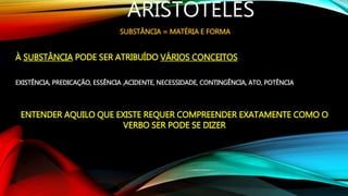 ARISTÓTELES
SUBSTÂNCIA = MATÉRIA E FORMA
À SUBSTÂNCIA PODE SER ATRIBUÍDO VÁRIOS CONCEITOS
EXISTÊNCIA, PREDICAÇÃO, ESSÊNCIA ,ACIDENTE, NECESSIDADE, CONTINGÊNCIA, ATO, POTÊNCIA
ENTENDER AQUILO QUE EXISTE REQUER COMPREENDER EXATAMENTE COMO O
VERBO SER PODE SE DIZER
 