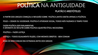 POLÍTICA NA ANTIGUIDADE
PLATÃO E ARISTÓTELES
A PARTIR DOS GREGOS COMEÇOU A REFLEXÃO SOBRE POLÍTICA (ANTES EXISTIA APENAS A POLÍTICA)
POLIS = CIDADE OU SOCIEDADE. POLÍTICA É ATIVIDADE SOCIAL, TODOS NÓS FAZEMOS O TEMPO TODO
FAZER POLÍTICA (SER PARLAMENTAR)
É DIFERENTE DE REFLETIR SOBRE POLITICA (QUESTÃO ÉTICA, NECESSÁRIA)
POLÍTICA = FAZER JUSTIÇA
JUSTIÇA = TODOS IGUALMENTE FELIZES, COM MESMOS DIREITOS – BEM COMUM
IDEIA DO BEM COMUM ERA ESTRANHA ANTES DOS GREGOS
 