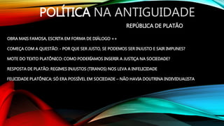 POLÍTICA NA ANTIGUIDADE
REPÚBLICA DE PLATÃO
OBRA MAIS FAMOSA, ESCRITA EM FORMA DE DIÁLOGO ++
COMEÇA COM A QUESTÃO: - POR QUE SER JUSTO, SE PODEMOS SER INJUSTO E SAIR IMPUNES?
MOTE DO TEXTO PLATÔNICO: COMO PODERÍAMOS INSERIR A JUSTIÇA NA SOCIEDADE?
RESPOSTA DE PLATÃO: REGIMES INJUSTOS (TIRANOS) NOS LEVA A INFELICIDADE
FELICIDADE PLATÔNICA: SÓ ERA POSSÍVEL EM SOCIEDADE – NÃO HAVIA DOUTRINA INDIVIDUALISTA
 