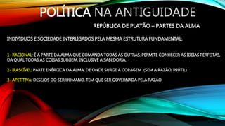 POLÍTICA NA ANTIGUIDADE
REPÚBLICA DE PLATÃO – PARTES DA ALMA
INDIVÍDUOS E SOCIEDADE INTERLIGADOS PELA MESMA ESTRUTURA FUNDAMENTAL:
1- RACIONAL: É A PARTE DA ALMA QUE COMANDA TODAS AS OUTRAS. PERMITE CONHECER AS IDEIAS PERFEITAS,
DA QUAL TODAS AS COISAS SURGEM, INCLUSIVE A SABEDORIA.
2- IRASCÍVEL: PARTE ENÉRGICA DA ALMA, DE ONDE SURGE A CORAGEM (SEM A RAZÃO, INÚTIL)
3- APETITIVA: DESEJOS DO SER HUMANO. TEM QUE SER GOVERNADA PELA RAZÃO
 