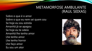 METAMORFOSE AMBULANTE
(RAUL SEIXAS)
Sobre o que é o amor
Sobre o que eu nem sei quem sou
Se hoje eu sou estrela
Amanhã já se apagou
Se hoje eu te odeio
Amanhã lhe tenho amor
Lhe tenho amor
Lhe tenho horror
Lhe faço amor
Eu sou um ator
 