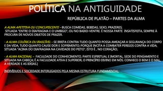 POLÍTICA NA ANTIGUIDADE
REPÚBLICA DE PLATÃO – PARTES DA ALMA
A ALMA APETITIVA OU CONCUPISCENTE – BUSCA COMIDAS, BEBIDAS, SEXO, PRAZERES;
SITUADA “ENTRE O DIAFRAGMA E O UMBIGO”, OU NO BAIXO-VENTRE. É NOSSA PARTE INSATISFEITA, SEMPRE À
PROCURA DE NOVOS OBJETOS DE PRAZER.
· A ALMA COLÉRICA OU IRASCÍVEL – SE IRRITA CONTRA TUDO QUANTO POSSA AMEAÇAR A SEGURANÇA DO CORPO
E DA VIDA, TUDO QUANTO CAUSE DOR E SOFRIMENTO; PORQUE INCITA A COMBATER PERIGOS CONTRA A VIDA,
SITUADA “ACIMA DO DIAFRAGMA NA CAVIDADE DO PEITO”, ISTO É , NO CORAÇÃO;.
· A ALMA RACIONAL – FACULDADE DO CONHECIMENTO, PARTE ESPIRITUAL E IMORTAL, SEDE DO PENSAMENTO E
SITUADA NA CABEÇA; É A FACULDADE ATIVA E SUPERIOR, O PRINCÍPIO DIVINO EM NÓS. CONHECE O BEM E O MAL,
A VERDADE E AS IDEIAS.]
INDIVÍDUOS E SOCIEDADE INTERLIGADOS PELA MESMA ESTRUTURA FUNDAMENTAL:
 