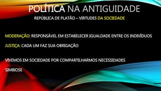 POLÍTICA NA ANTIGUIDADE
REPÚBLICA DE PLATÃO – VIRTUDES DA SOCIEDADE
MODERAÇÃO: RESPONSÁVEL EM ESTABELECER IGUALDADE ENTRE OS INDIVÍDUOS
JUSTIÇA: CADA UM FAZ SUA OBRIGAÇÃO
VIVEMOS EM SOCIEDADE POR COMPARTILHARMOS NECESSIDADES
SIMBIOSE
 