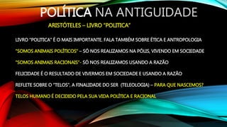 POLÍTICA NA ANTIGUIDADE
ARISTÓTELES – LIVRO “POLITICA”
LIVRO “POLITICA” É O MAIS IMPORTANTE. FALA TAMBÉM SOBRE ÉTICA E ANTROPOLOGIA
“SOMOS ANIMAIS POLÍTICOS” – SÓ NOS REALIZAMOS NA PÓLIS, VIVENDO EM SOCIEDADE
“SOMOS ANIMAIS RACIONAIS”- SÓ NOS REALIZAMOS USANDO A RAZÃO
FELICIDADE É O RESULTADO DE VIVERMOS EM SOCIEDADE E USANDO A RAZÃO
REFLETE SOBRE O “TELOS”, A FINALIDADE DO SER (TELEOLOGIA) – PARA QUE NASCEMOS?
TELOS HUMANO É DECIDIDO PELA SUA VIDA POLÍTICA E RACIONAL
 