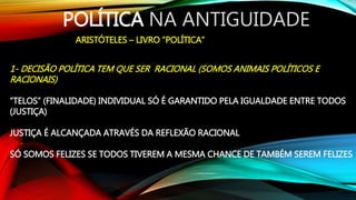 POLÍTICA NA ANTIGUIDADE
ARISTÓTELES – LIVRO “POLÍTICA”
1- DECISÃO POLÍTICA TEM QUE SER RACIONAL (SOMOS ANIMAIS POLÍTICOS E
RACIONAIS)
“TELOS” (FINALIDADE) INDIVIDUAL SÓ É GARANTIDO PELA IGUALDADE ENTRE TODOS
(JUSTIÇA)
JUSTIÇA É ALCANÇADA ATRAVÉS DA REFLEXÃO RACIONAL
SÓ SOMOS FELIZES SE TODOS TIVEREM A MESMA CHANCE DE TAMBÉM SEREM FELIZES
 