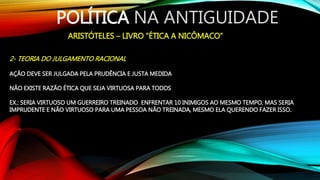 POLÍTICA NA ANTIGUIDADE
ARISTÓTELES – LIVRO “ÉTICA A NICÔMACO”
2- TEORIA DO JULGAMENTO RACIONAL
AÇÃO DEVE SER JULGADA PELA PRUDÊNCIA E JUSTA MEDIDA
NÃO EXISTE RAZÃO ÉTICA QUE SEJA VIRTUOSA PARA TODOS
EX.: SERIA VIRTUOSO UM GUERREIRO TREINADO ENFRENTAR 10 INIMIGOS AO MESMO TEMPO, MAS SERIA
IMPRUDENTE E NÃO VIRTUOSO PARA UMA PESSOA NÃO TREINADA, MESMO ELA QUERENDO FAZER ISSO.
 