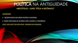 POLÍTICA NA ANTIGUIDADE
ARISTÓTELES – LIVRO “ÉTICA A NICÔMACO”
FELICIDADE
1 – RELIZAR NOSSA NATUREZA POLÍTICA E RACIONAL
2- AÇÕES VIRTUOSAS DE ACORDO COM A RAZÃO E A PRUDÊNCIA
LOGO, SER FELIZ É SER VIRTUOSO VIVENDO EM SOCIEDADE
 