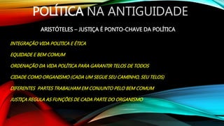 POLÍTICA NA ANTIGUIDADE
ARISTÓTELES – JUSTIÇA É PONTO-CHAVE DA POLÍTICA
INTEGRAÇÃO VIDA POLITICA E ÉTICA
EQUIDADE E BEM COMUM
ORDENAÇÃO DA VIDA POLÍTICA PARA GARANTIR TELOS DE TODOS
CIDADE COMO ORGANISMO (CADA UM SEGUE SEU CAMINHO, SEU TELOS)
DIFERENTES PARTES TRABALHAM EM CONJUNTO PELO BEM COMUM
JUSTIÇA REGULA AS FUNÇÕES DE CADA PARTE DO ORGANISMO
 
