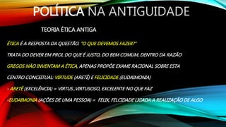 POLÍTICA NA ANTIGUIDADE
TEORIA ÉTICA ANTIGA
ÉTICA É A RESPOSTA DA QUESTÃO. “O QUE DEVEMOS FAZER?”
TRATA DO DEVER EM PROL DO QUE É JUSTO, DO BEM COMUM, DENTRO DA RAZÃO
GREGOS NÃO INVENTAM A ÉTICA, APENAS PROPÕE EXAME RACIONAL SOBRE ESTA
CENTRO CONCEITUAL: VIRTUDE (ARETÊ) E FELICIDADE (EUDAIMONIA)
- ARETÊ (EXCELÊNCIA) = VIRTUS ,VIRTUSOSO, EXCELENTE NO QUE FAZ
-EUDAIMONIA (AÇÕES DE UMA PESSOA) = FELIX, FELCIDADE LIGADA A REALIZAÇÃO DE ALGO
 
