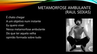 METAMORFOSE AMBULANTE
(RAUL SEIXAS)
É chato chegar
A um objetivo num instante
Eu quero viver
Nessa metamorfose ambulante
Do que ter aquela velha
opinião formada sobre tudo
 