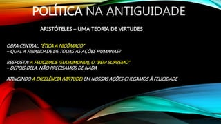 POLÍTICA NA ANTIGUIDADE
ARISTÓTELES – UMA TEORIA DE VIRTUDES
OBRA CENTRAL: “ÉTICA A NICÔMACO”
– QUAL A FINALIDADE DE TODAS AS AÇÕES HUMANAS?
RESPOSTA: A FELICIDADE (EUDAIMONIA), O “BEM SUPREMO”
– DEPOIS DELA, NÃO PRECISAMOS DE NADA
ATINGINDO A EXCELÊNCIA (VIRTUDE) EM NOSSAS AÇÕES CHEGAMOS À FELICIDADE
 