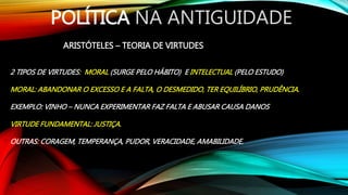 POLÍTICA NA ANTIGUIDADE
ARISTÓTELES – TEORIA DE VIRTUDES
2 TIPOS DE VIRTUDES: MORAL (SURGE PELO HÁBITO) E INTELECTUAL (PELO ESTUDO)
MORAL: ABANDONAR O EXCESSO E A FALTA, O DESMEDIDO, TER EQUILÍBRIO, PRUDÊNCIA.
EXEMPLO: VINHO – NUNCA EXPERIMENTAR FAZ FALTA E ABUSAR CAUSA DANOS
VIRTUDE FUNDAMENTAL: JUSTIÇA.
OUTRAS: CORAGEM, TEMPERANÇA, PUDOR, VERACIDADE, AMABILIDADE.
 
