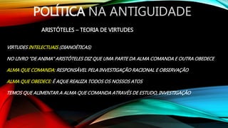 POLÍTICA NA ANTIGUIDADE
ARISTÓTELES – TEORIA DE VIRTUDES
VIRTUDES INTELECTUAIS (DIANOÉTICAS)
NO LIVRO “DE ANIMA” ARISTÓTELES DIZ QUE UMA PARTE DA ALMA COMANDA E OUTRA OBEDECE
ALMA QUE COMANDA: RESPONSÁVEL PELA INVESTIGAÇÃO RACIONAL E OBSERVAÇÃO
ALMA QUE OBEDECE: É AQUE REALIZA TODOS OS NOSSOS ATOS
TEMOS QUE ALIMENTAR A ALMA QUE COMANDA ATRAVÉS DE ESTUDO, INVESTIGAÇÃO
 