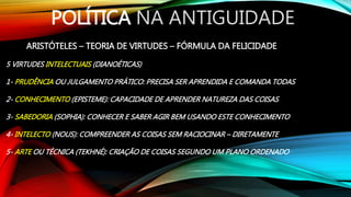 POLÍTICA NA ANTIGUIDADE
ARISTÓTELES – TEORIA DE VIRTUDES – FÓRMULA DA FELICIDADE
5 VIRTUDES INTELECTUAIS (DIANOÉTICAS)
1- PRUDÊNCIA OU JULGAMENTO PRÁTICO: PRECISA SER APRENDIDA E COMANDA TODAS
2- CONHECIMENTO (EPISTEME): CAPACIDADE DE APRENDER NATUREZA DAS COISAS
3- SABEDORIA (SOPHIA): CONHECER E SABER AGIR BEM USANDO ESTE CONHECIMENTO
4- INTELECTO (NOUS): COMPREENDER AS COISAS SEM RACIOCINAR – DIRETAMENTE
5- ARTE OU TÉCNICA (TEKHNÉ): CRIAÇÃO DE COISAS SEGUNDO UM PLANO ORDENADO
 