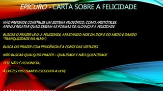 EPICURO - CARTA SOBRE A FELICIDADE
NÃO PRETENDE CONSTRUIR UM SISTEMA FILOSÓFICO, COMO ARISTÓTELES,
APENAS RELATAR QUAIS SERIAM AS FORMAS DE ALCANÇAR A FELICIDADE
BUSCAR O PRAZER LEVA A FELICIDADE, AFASTANDO-NOS DA DOR E DO MEDO E DANDO
“TRANQUILIDADE NA ALMA”;
BUSCA DO PRAZER COM PRUDÊNCIA É A FONTE DAS VIRTUDES
NÃO BUSCAR QUALQUER PRAZER – QUALIDADE E NÃO QUANTIDADE
TESE NÃO É HEDONISTA;
ÀS VEZES PRECISAMOS ESCOLHER A DOR;
 
