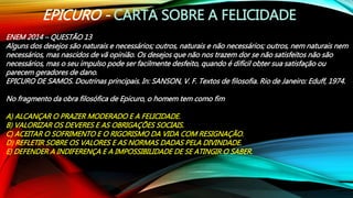EPICURO - CARTA SOBRE A FELICIDADE
ENEM 2014 – QUESTÃO 13
Alguns dos desejos são naturais e necessários; outros, naturais e não necessários; outros, nem naturais nem
necessários, mas nascidos de vã opinião. Os desejos que não nos trazem dor se não satisfeitos não são
necessários, mas o seu impulso pode ser facilmente desfeito, quando é difícil obter sua satisfação ou
parecem geradores de dano.
EPICURO DE SAMOS. Doutrinas principais. In: SANSON, V. F. Textos de filosofia. Rio de Janeiro: Eduff, 1974.
No fragmento da obra filosófica de Epicuro, o homem tem como fim
A) ALCANÇAR O PRAZER MODERADO E A FELICIDADE.
B) VALORIZAR OS DEVERES E AS OBRIGAÇÕES SOCIAIS.
C) ACEITAR O SOFRIMENTO E O RIGORISMO DA VIDA COM RESIGNAÇÃO.
D) REFLETIR SOBRE OS VALORES E AS NORMAS DADAS PELA DIVINDADE.
E) DEFENDER A INDIFERENÇA E A IMPOSSIBILIDADE DE SE ATINGIR O SABER.
 