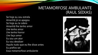 METAMORFOSE AMBULANTE
(RAUL SEIXAS)
Se hoje eu sou estrela
Amanhã já se apagou
Se hoje eu te odeio
Amanhã lhe tenho amor
Lhe tenho amor
Lhe tenho horror
Lhe faço amor
Eu sou um ator
Eu vou desdizer
Aquilo tudo que eu lhe disse antes
Eu prefiro ser
Essa metamorfose ambulante
 