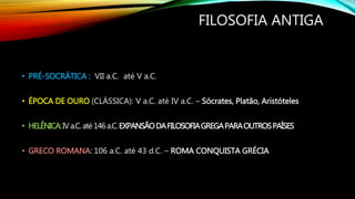 FILOSOFIA ANTIGA
• PRÉ-SOCRÁTICA : VII a.C. até V a.C.
• ÉPOCA DE OURO (CLÁSSICA): V a.C. até IV a.C. – Sócrates, Platão, Aristóteles
• HELÊNICA:IVa.C.até146a.C.EXPANSÃODAFILOSOFIAGREGAPARAOUTROSPAÍSES
• GRECO ROMANA: 106 a.C. até 43 d.C. – ROMA CONQUISTA GRÉCIA
 