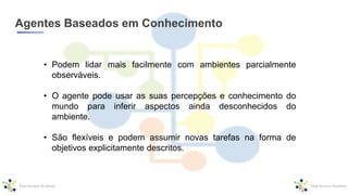 Agentes Baseados em Conhecimento
• Podem lidar mais facilmente com ambientes parcialmente
observáveis.
• O agente pode usar as suas percepções e conhecimento do
mundo para inferir aspectos ainda desconhecidos do
ambiente.
• São flexíveis e podem assumir novas tarefas na forma de
objetivos explicitamente descritos.
 