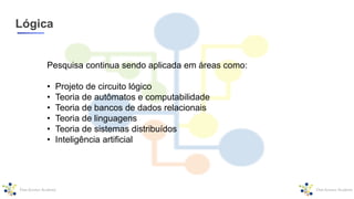 Lógica
Pesquisa continua sendo aplicada em áreas como:
• Projeto de circuito lógico
• Teoria de autômatos e computabilidade
• Teoria de bancos de dados relacionais
• Teoria de linguagens
• Teoria de sistemas distribuídos
• Inteligência artificial
 