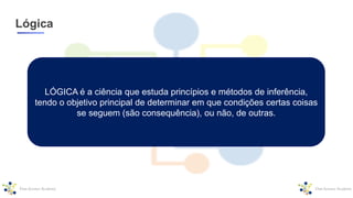 Lógica
LÓGICA é a ciência que estuda princípios e métodos de inferência,
tendo o objetivo principal de determinar em que condições certas coisas
se seguem (são consequência), ou não, de outras.
 