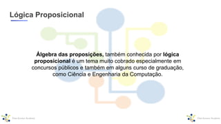 Lógica Proposicional
Álgebra das proposições, também conhecida por lógica
proposicional é um tema muito cobrado especialmente em
concursos públicos e também em alguns curso de graduação,
como Ciência e Engenharia da Computação.
 