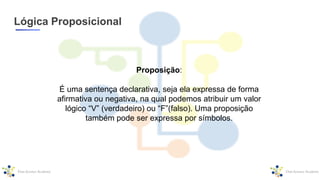 Lógica Proposicional
Proposição:
É uma sentença declarativa, seja ela expressa de forma
afirmativa ou negativa, na qual podemos atribuir um valor
lógico “V” (verdadeiro) ou “F”(falso). Uma proposição
também pode ser expressa por símbolos.
 