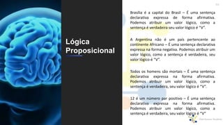 46
Lógica
Proposicional
Brasília é a capital do Brasil – É uma sentença
declarativa expressa de forma afirmativa.
Podemos atribuir um valor lógico, como a
sentença é verdadeira seu valor lógico é “V”.
A Argentina não é um país pertencente ao
continente Africano – É uma sentença declarativa
expressa na forma negativa. Podemos atribuir um
valor lógico, como a sentença é verdadeira, seu
valor lógico é “V”.
Todos os homens são mortais – É uma sentença
declarativa expressa na forma afirmativa.
Podemos atribuir um valor lógico, como a
sentença é verdadeira, seu valor lógico é “V”.
12 é um número par positivo – É uma sentença
declarativa expressa na forma afirmativa.
Podemos atribuir um valor lógico, como a
sentença é verdadeira, seu valor lógico é “V”
 