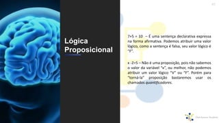 47
Lógica
Proposicional
7+5 = 10 – É uma sentença declarativa expressa
na forma afirmativa. Podemos atribuir uma valor
lógico, como a sentença é falsa, seu valor lógico é
“F”.
x -2=5 – Não é uma proposição, pois não sabemos
o valor da variável “x”, ou melhor, não podemos
atribuir um valor lógico “V” ou “F”. Porém para
“torná-la” proposição bastaremos usar os
chamados quantificadores.
 