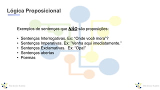 Lógica Proposicional
Exemplos de sentenças que NÃO são proposições:
• Sentenças Interrogativas. Ex: “Onde você mora”?
• Sentenças Imperativas. Ex: ”Venha aqui imediatamente.”
• Sentenças Exclamativas. Ex: “Opa!”
• Sentenças abertas
• Poemas
 