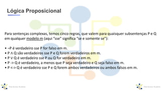 Lógica Proposicional
Para sentenças complexas, temos cinco regras, que valem para quaisquer subsentenças P e Q
em qualquer modelo m (aqui “sse” significa “se e somente se”):
• ¬P é verdadeiro sse P for falso em m.
• P ∧ Q são verdadeiros sse P e Q forem verdadeiros em m.
• P ∨ Q é verdadeiro sse P ou Q for verdadeiro em m.
• P -> Q é verdadeiro, a menos que P seja verdadeiro e Q seja falso em m.
• P <-> Q é verdadeiro sse P e Q forem ambos verdadeiros ou ambos falsos em m.
 