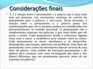 Considerações finais
 “[…] a relação entre o pensamento e a palavra não é uma coisa
  mas um processo, um movimento contínuo de vaivém do
  pensamento para a palavra, e vice-versa. Nesse processo, a
  relação entre o pensamento e a palavra passa por
  transformações que, em si mesmas, podem ser consideradas um
  desenvolvimento no sentido funcional. O pensamento não é
  simplesmente expresso em palavras; é por meio delas que ele
  passa a existir. Cada pensamento tende a relacionar alguma
  coisa com a outra, a estabelecer uma relação entre as coisas.
  Cada pensamento se move, amadurece e se desenvolve,
  desempenha uma função, soluciona um problema. Esse fluxo de
  pensamento corre como um movimento interior através de uma
  série de planos. Uma análise da interação pensamento e da
  palavra deve começar com uma investigação das fases e dos
  planos diferentes que um pensamento percorre antes de ser
  expresso em palavras.”
 