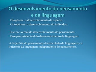 • Filogênese: o desenvolvimento da espécie.
• Ontogênese: o desenvolvimento do indivíduo.

•Fase pré-verbal do desenvolvimento do pensamento.
• Fase pré-intelectual do desenvolvimento da linguagem.

 A trajetória do pensamento desvinculado da linguagem e a
trajetória da linguagem independente do pensamento.
 
