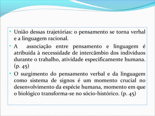 • União dessas trajetórias: o pensamento se torna verbal
  e a linguagem racional.
• A      associação entre pensamento e linguagem é
  atribuída à necessidade de intercâmbio dos indivíduos
  durante o trabalho, atividade especificamente humana.
  (p. 45)
• O surgimento do pensamento verbal e da linguagem
  como sistema de signos é um momento crucial no
  desenvolvimento da espécie humana, momento em que
  o biológico transforma-se no sócio-histórico. (p. 45)
 