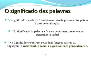 O significado das palavras
 * O significado da palavra é também um ato de pensamento, pois já
                        é uma generalização.

    *No significado da palavra a fala e o pensamento se unem em
                          pensamento verbal

 * No significado encontram-se as duas funções básicas da
  linguagem: o intercâmbio social e o pensamento generalizante.

                                
 