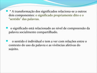  * A transformação dos significados relaciona-se a outros
  dois componentes: o significado propriamente dito e o
  “sentido” das palavras.

 o significado está relacionado ao nível de compreensão da
  palavra socialmente compartilhado.

   o sentido é individual e tem a ver com relações entre o
  contexto do uso da palavra e as vivências afetivas do
  sujeito.
 