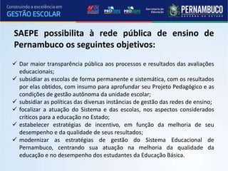  Dar maior transparência pública aos processos e resultados das avaliações
educacionais;
 subsidiar as escolas de forma permanente e sistemática, com os resultados
por elas obtidos, com insumo para aprofundar seu Projeto Pedagógico e as
condições de gestão autônoma da unidade escolar;
 subsidiar as políticas das diversas instâncias de gestão das redes de ensino;
 focalizar a atuação do Sistema e das escolas, nos aspectos considerados
críticos para a educação no Estado;
 estabelecer estratégias de incentivo, em função da melhoria de seu
desempenho e da qualidade de seus resultados;
 modernizar as estratégias de gestão do Sistema Educacional de
Pernambuco, centrando sua atuação na melhoria da qualidade da
educação e no desempenho dos estudantes da Educação Básica.
SAEPE possibilita à rede pública de ensino de
Pernambuco os seguintes objetivos:
 