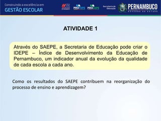 Como os resultados do SAEPE contribuem na reorganização do
processo de ensino e aprendizagem?
ATIVIDADE 1
Através do SAEPE, a Secretaria de Educação pode criar o
IDEPE – Índice de Desenvolvimento da Educação de
Pernambuco, um indicador anual da evolução da qualidade
de cada escola a cada ano.
 