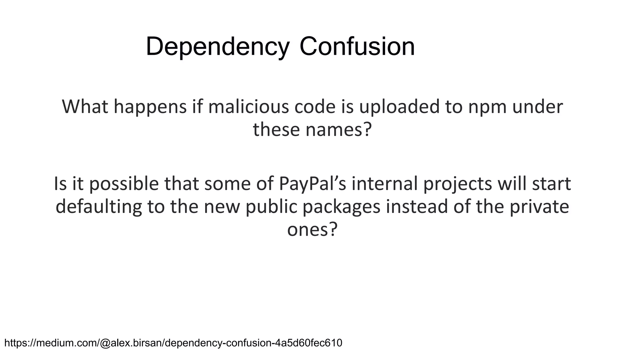 Dependency Confusion
What happens if malicious code is uploaded to npm under
these names?
Is it possible that some of PayPal’s internal projects will start
defaulting to the new public packages instead of the private
ones?
https://medium.com/@alex.birsan/dependency-confusion-4a5d60fec610
 