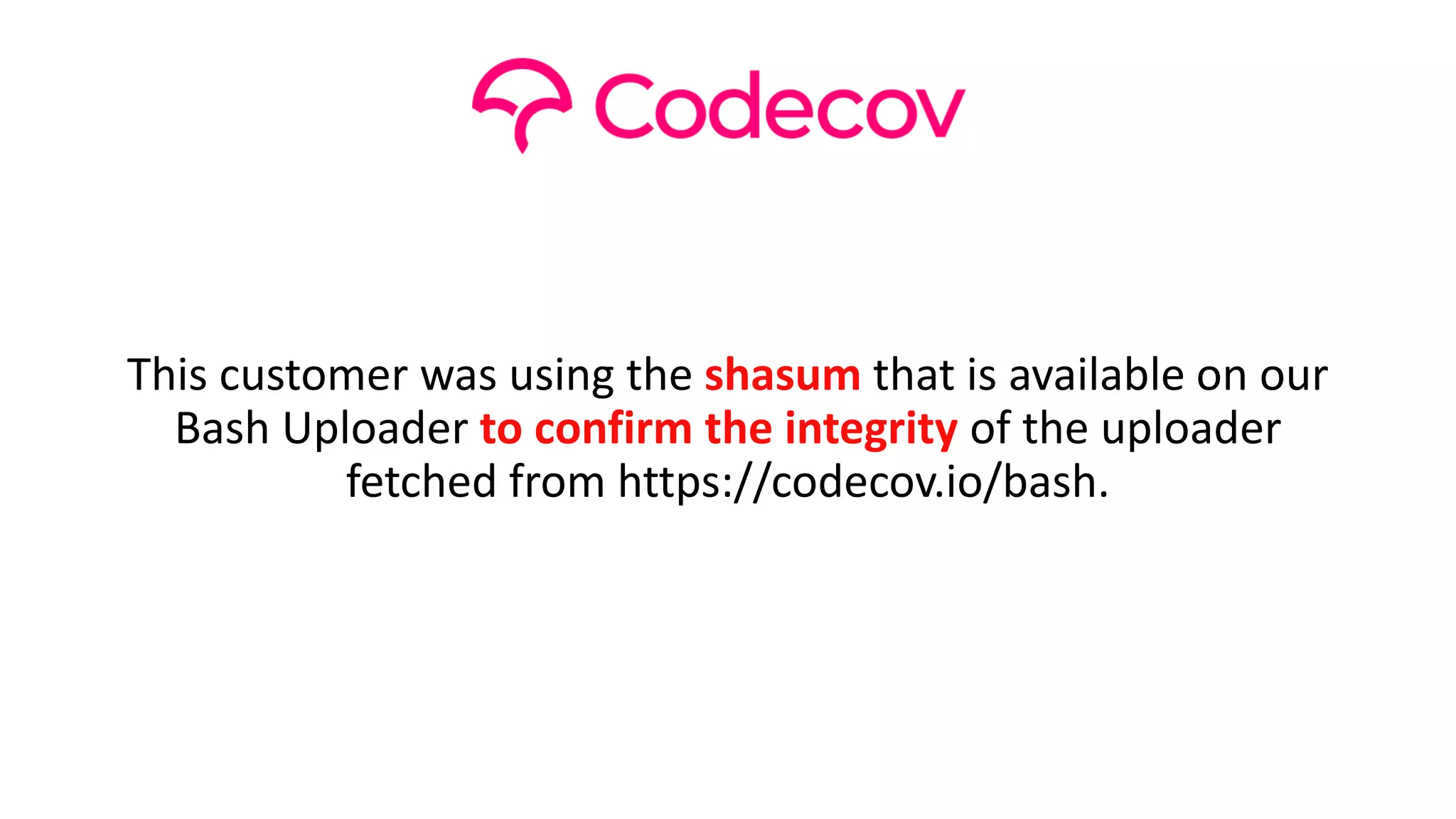 This customer was using the shasum that is available on our
Bash Uploader to confirm the integrity of the uploader
fetched from https://codecov.io/bash.
 
