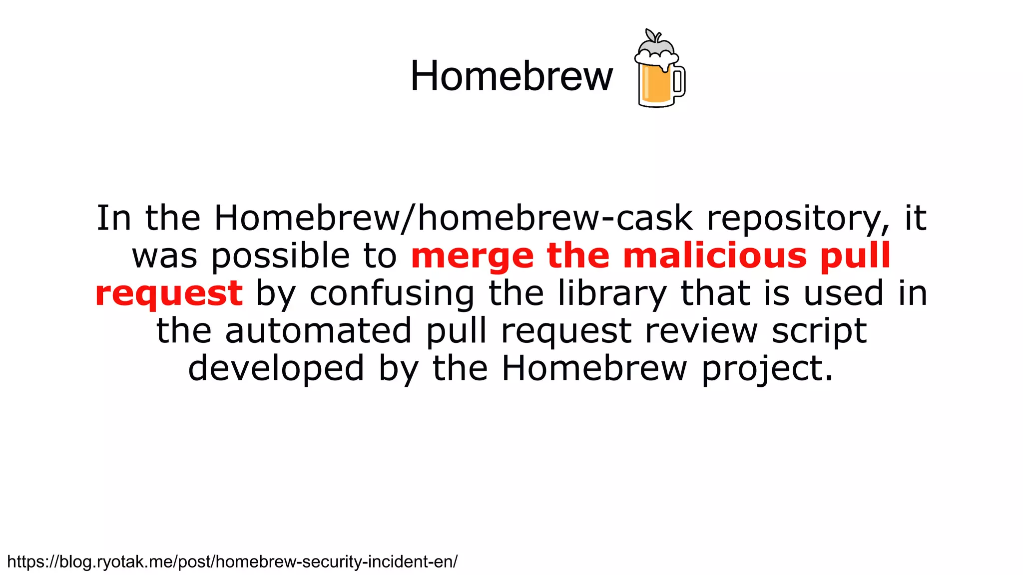 Homebrew
In the Homebrew/homebrew-cask repository, it
was possible to merge the malicious pull
request by confusing the library that is used in
the automated pull request review script
developed by the Homebrew project.
https://blog.ryotak.me/post/homebrew-security-incident-en/
 